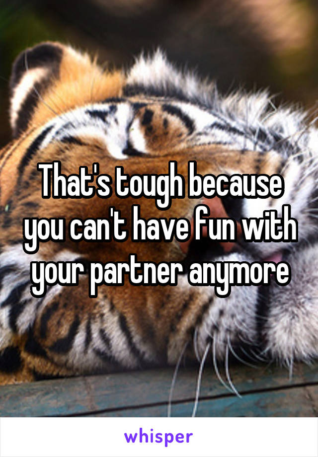 That's tough because you can't have fun with your partner anymore