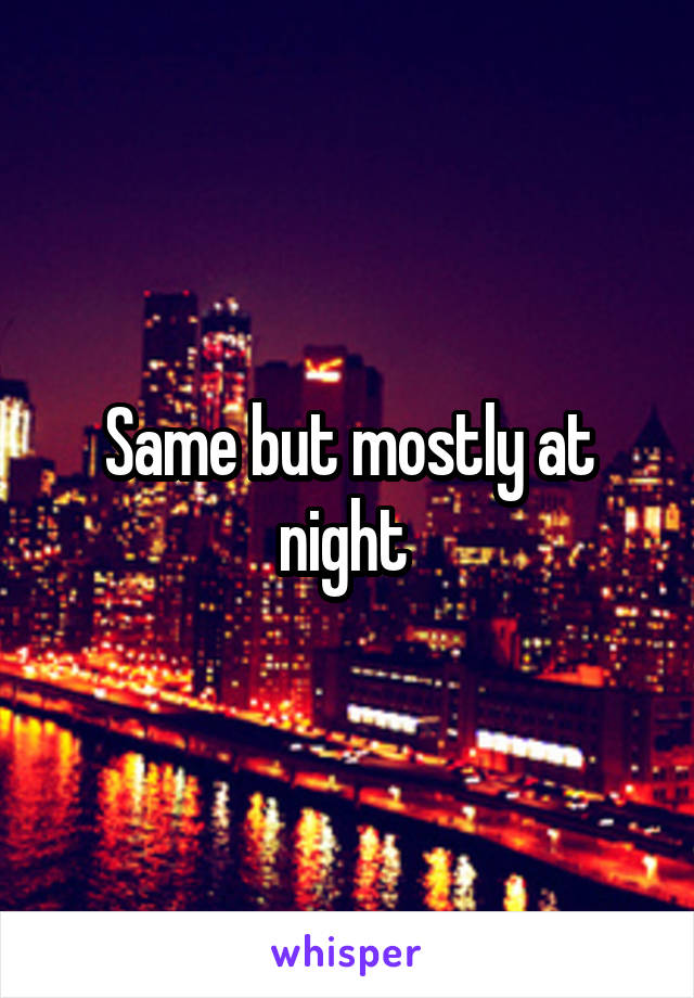 Same but mostly at night 