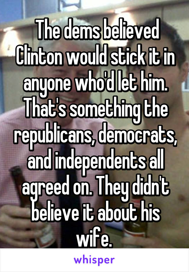  The dems believed Clinton would stick it in anyone who'd let him. That's something the republicans, democrats, and independents all agreed on. They didn't believe it about his wife. 