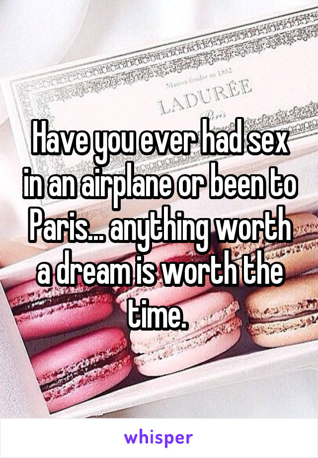 Have you ever had sex in an airplane or been to Paris... anything worth a dream is worth the time. 