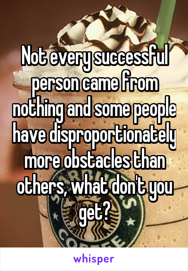 Not every successful person came from nothing and some people have disproportionately more obstacles than others, what don't you get?