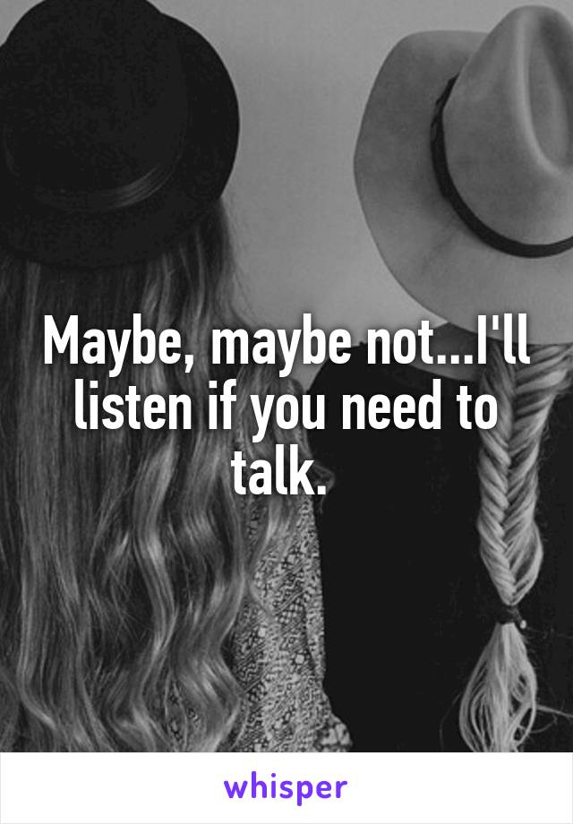 Maybe, maybe not...I'll listen if you need to talk. 