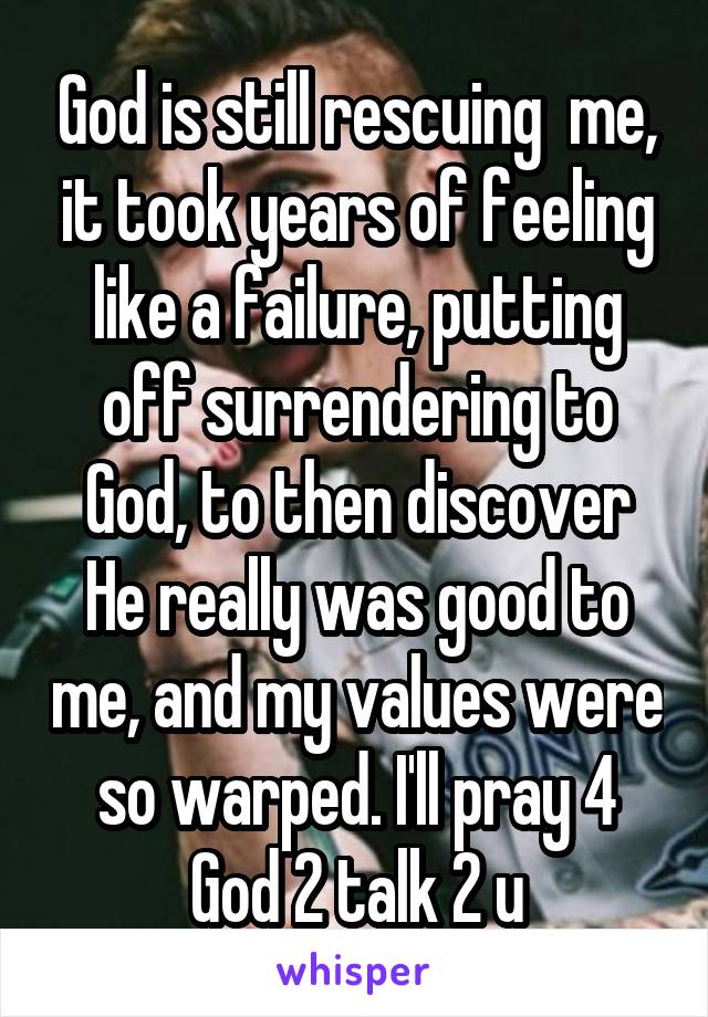 God is still rescuing  me, it took years of feeling like a failure, putting off surrendering to God, to then discover He really was good to me, and my values were so warped. I'll pray 4 God 2 talk 2 u