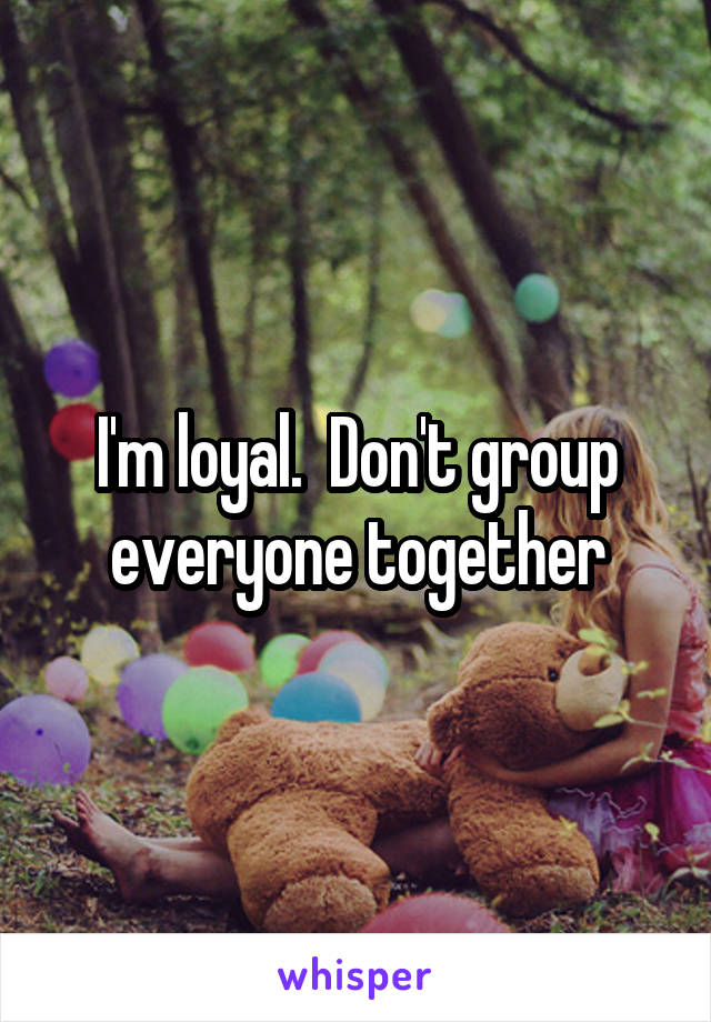 I'm loyal.  Don't group everyone together