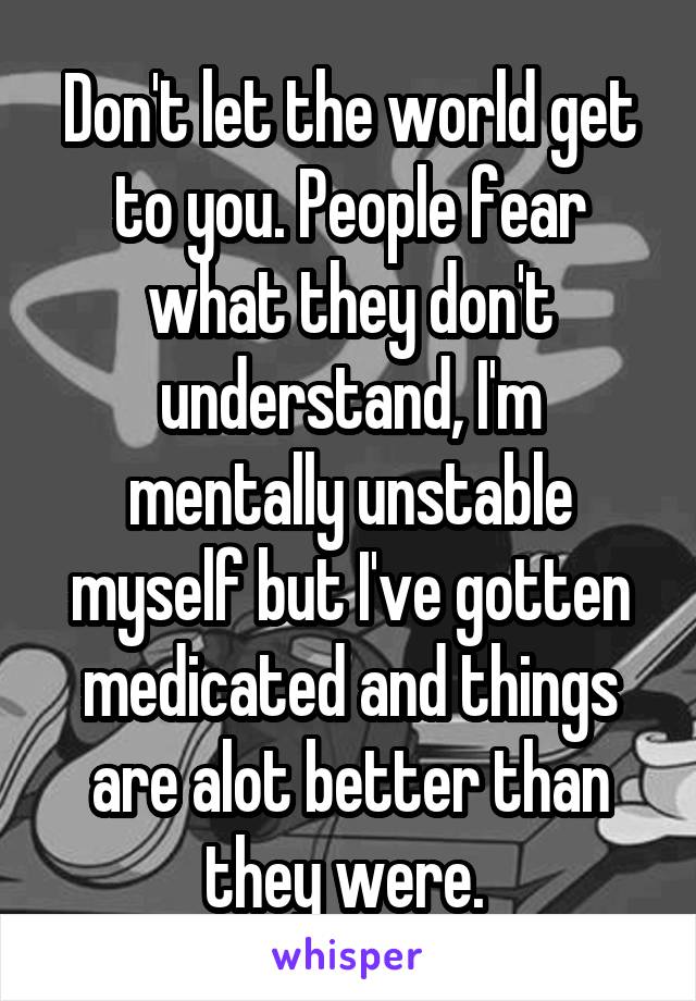 Don't let the world get to you. People fear what they don't understand, I'm mentally unstable myself but I've gotten medicated and things are alot better than they were. 