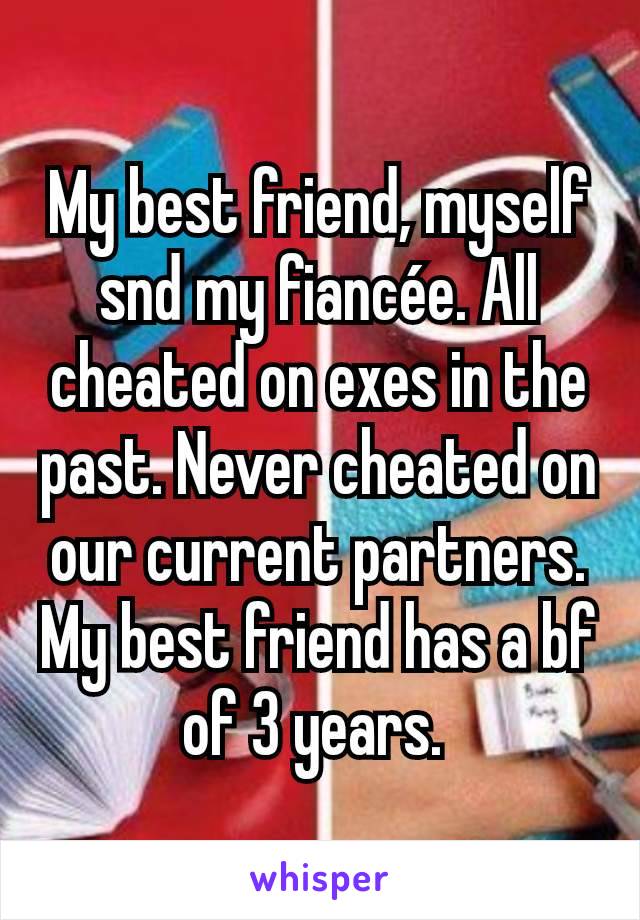 My best friend, myself snd my fiancée. All cheated on exes in the past. Never cheated on our current partners. My best friend has a bf of 3 years. 