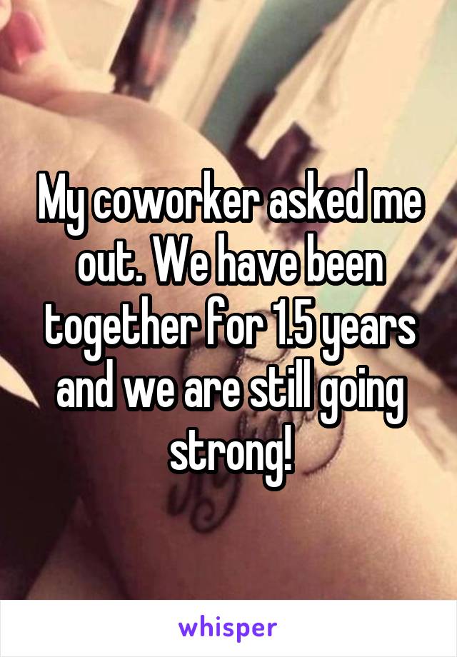 My coworker asked me out. We have been together for 1.5 years and we are still going strong!