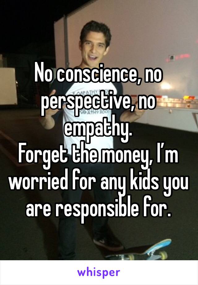 No conscience, no perspective, no empathy.
Forget the money, I’m worried for any kids you are responsible for. 