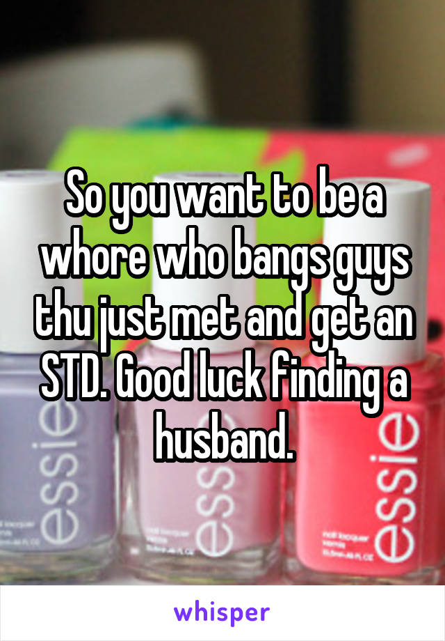 So you want to be a whore who bangs guys thu just met and get an STD. Good luck finding a husband.