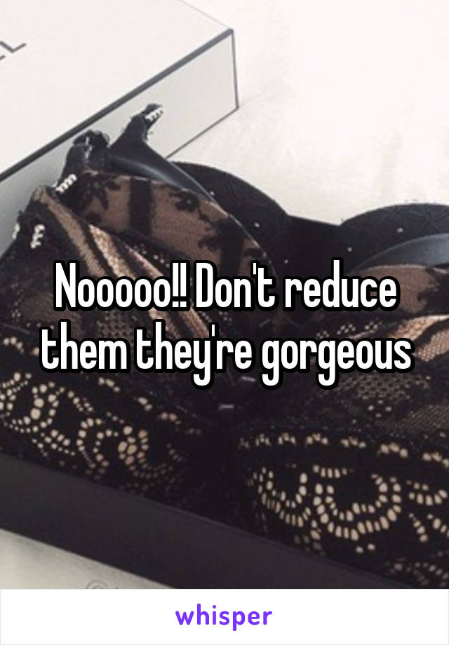 Nooooo!! Don't reduce them they're gorgeous