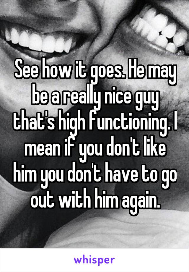 See how it goes. He may be a really nice guy that's high functioning. I mean if you don't like him you don't have to go out with him again.