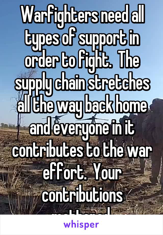 Warfighters need all types of support in order to fight.  The supply chain stretches all the way back home and everyone in it contributes to the war effort.  Your contributions mattered.