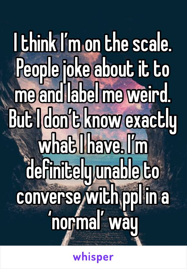 I think I’m on the scale. People joke about it to me and label me weird. But I don’t know exactly what I have. I’m definitely unable to converse with ppl in a ‘normal’ way