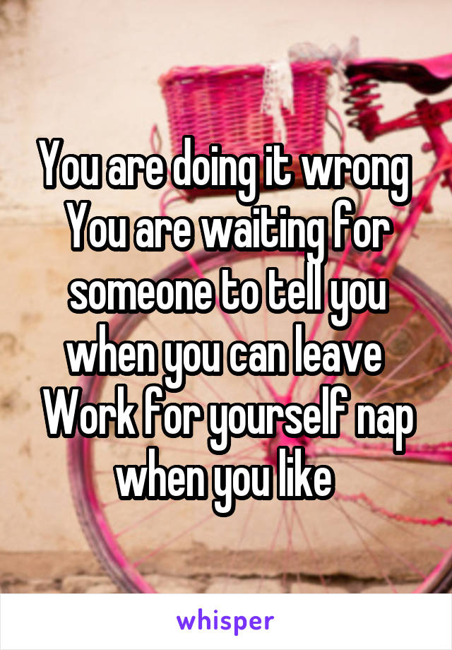 You are doing it wrong 
You are waiting for someone to tell you when you can leave 
Work for yourself nap when you like 