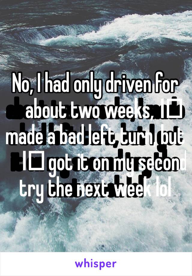 No, I had only driven for about two weeks, I️ made a bad left turn, but I️ got it on my second try the next week lol