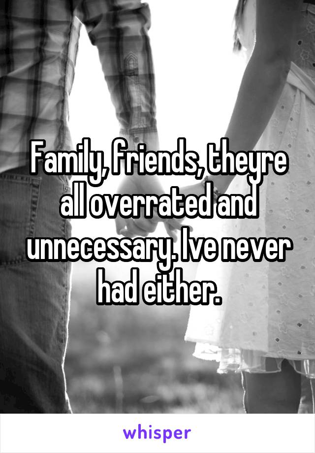 Family, friends, theyre all overrated and unnecessary. Ive never had either.