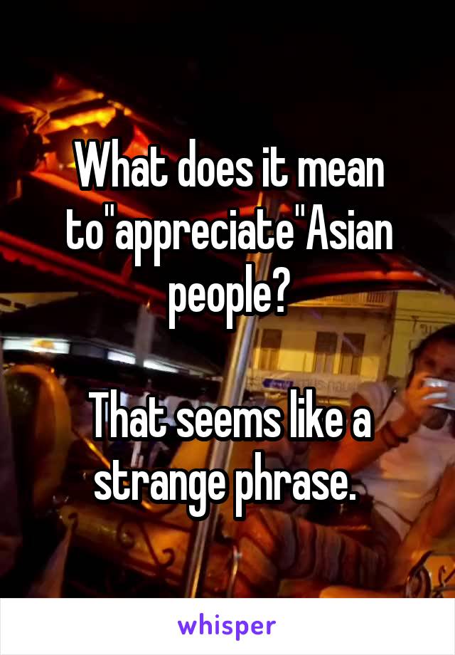 What does it mean to"appreciate"Asian people?

That seems like a strange phrase. 