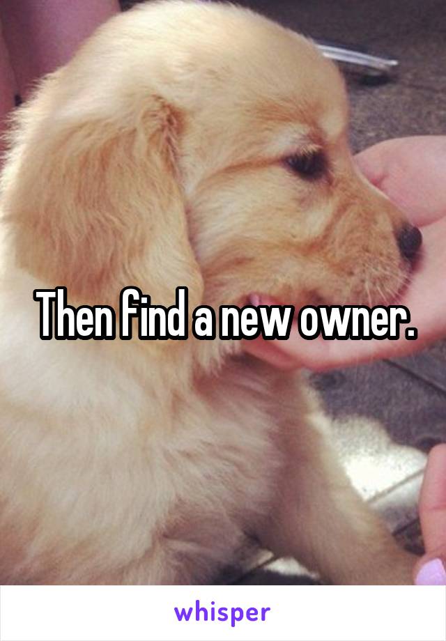 Then find a new owner.
