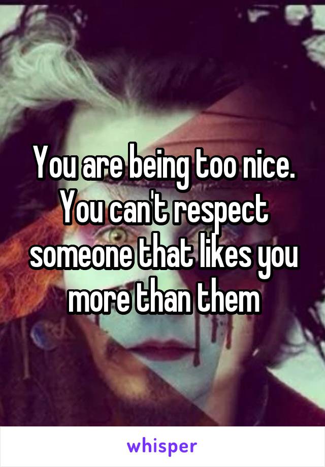 You are being too nice. You can't respect someone that likes you more than them