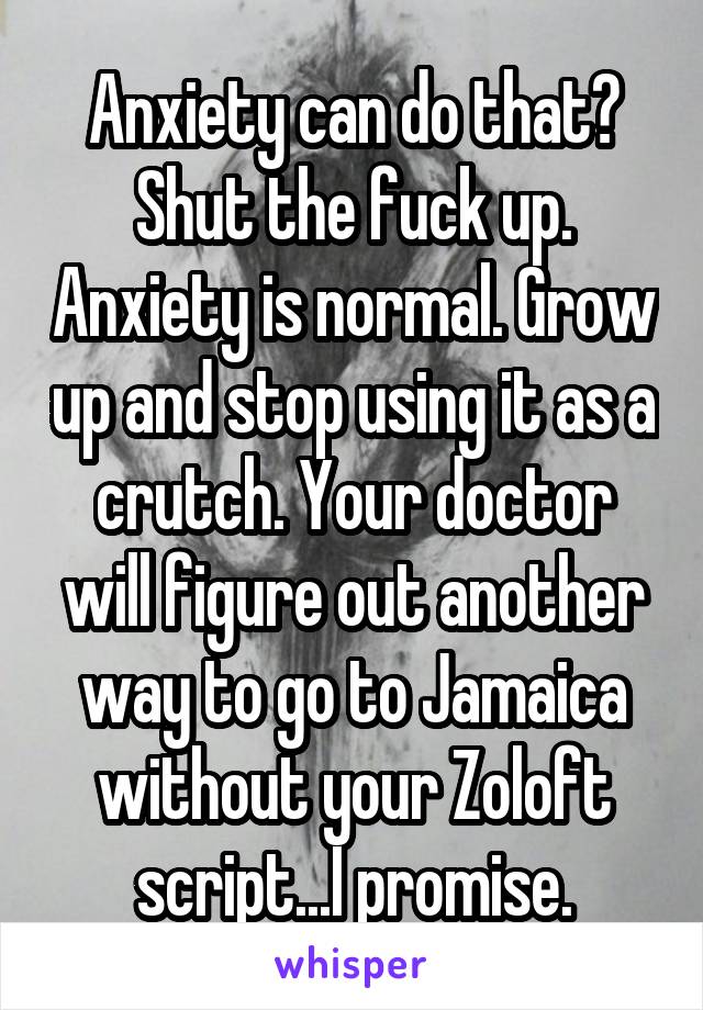 Anxiety can do that? Shut the fuck up. Anxiety is normal. Grow up and stop using it as a crutch. Your doctor will figure out another way to go to Jamaica without your Zoloft script...I promise.