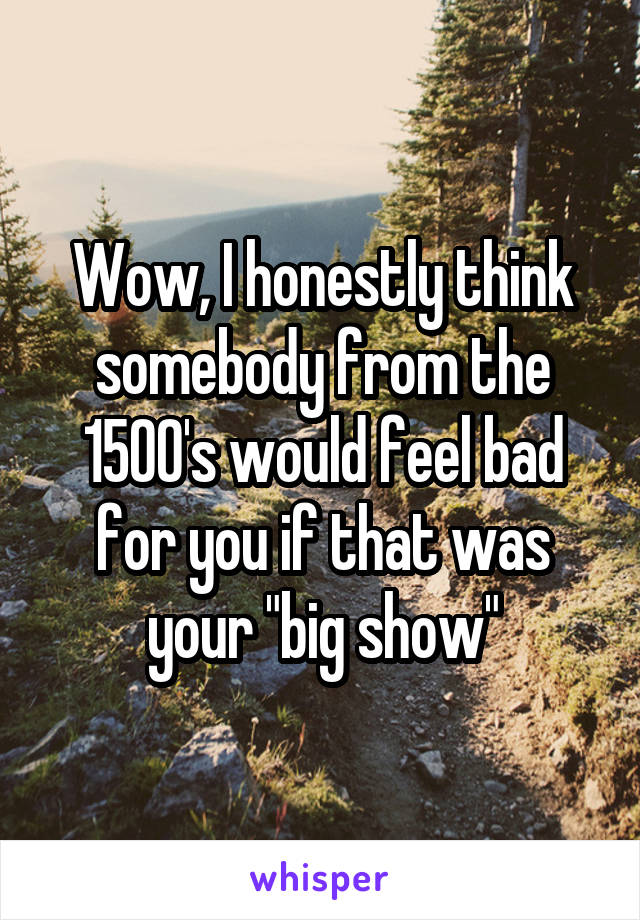 Wow, I honestly think somebody from the 1500's would feel bad for you if that was your "big show"