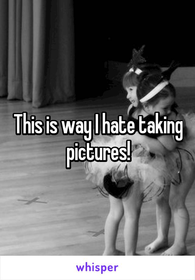 This is way I hate taking pictures!