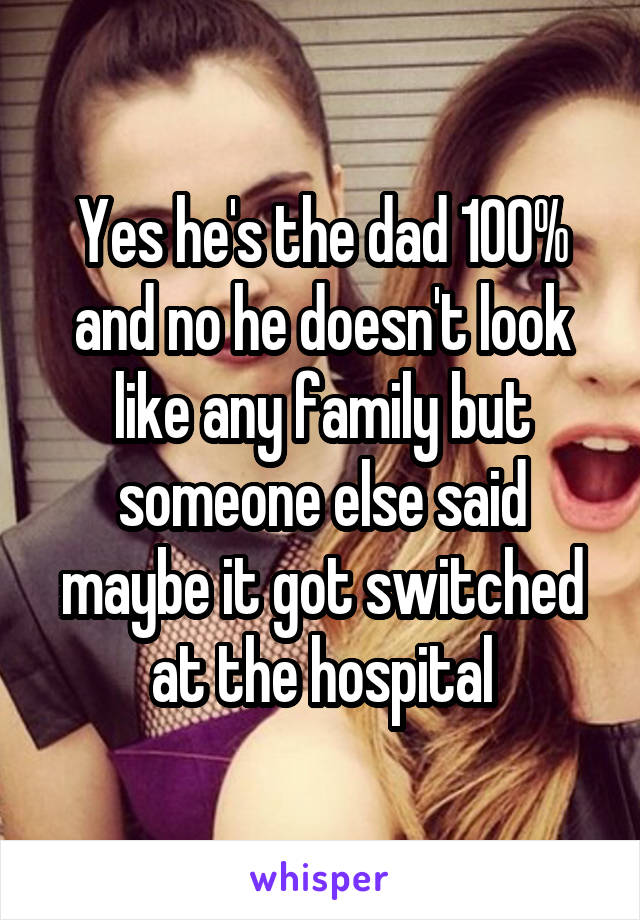 Yes he's the dad 100% and no he doesn't look like any family but someone else said maybe it got switched at the hospital