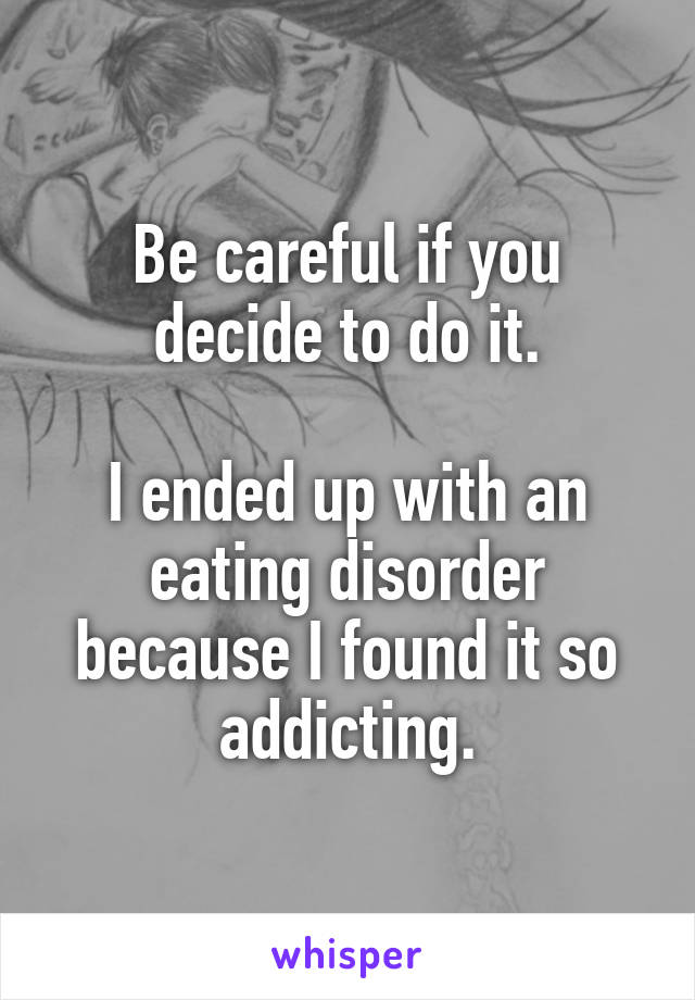 Be careful if you decide to do it.

I ended up with an eating disorder because I found it so addicting.