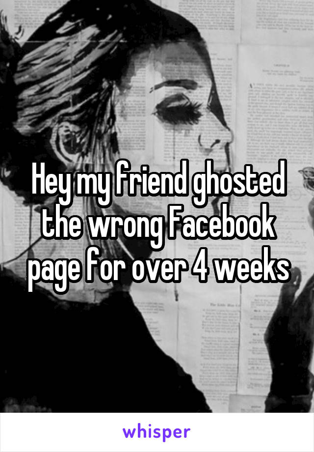 Hey my friend ghosted the wrong Facebook page for over 4 weeks
