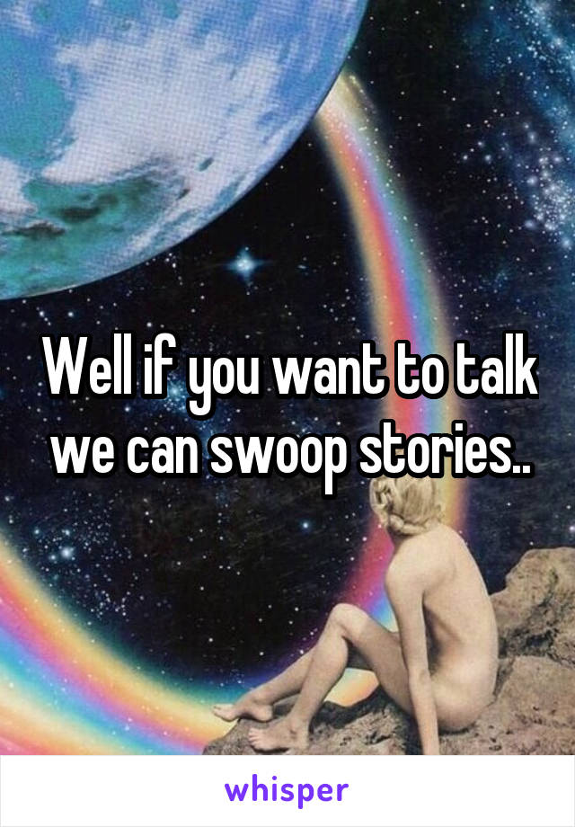 Well if you want to talk we can swoop stories..