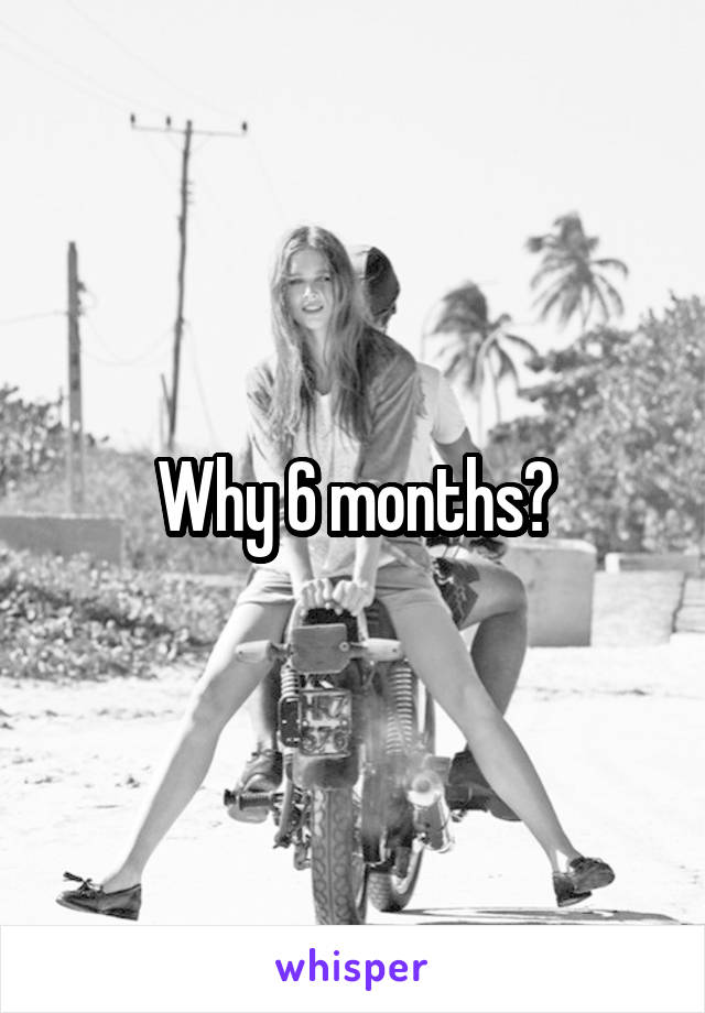 Why 6 months?