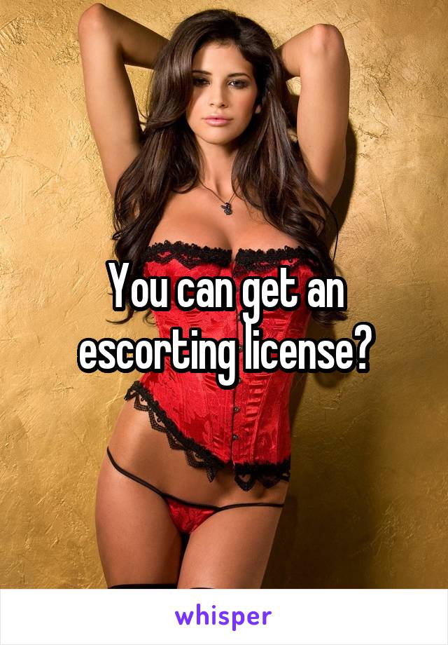 You can get an escorting license?