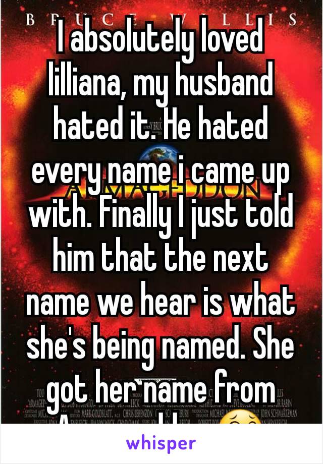 I absolutely loved lilliana, my husband hated it. He hated every name i came up with. Finally I just told him that the next name we hear is what she's being named. She got her name from Armageddon 😂
