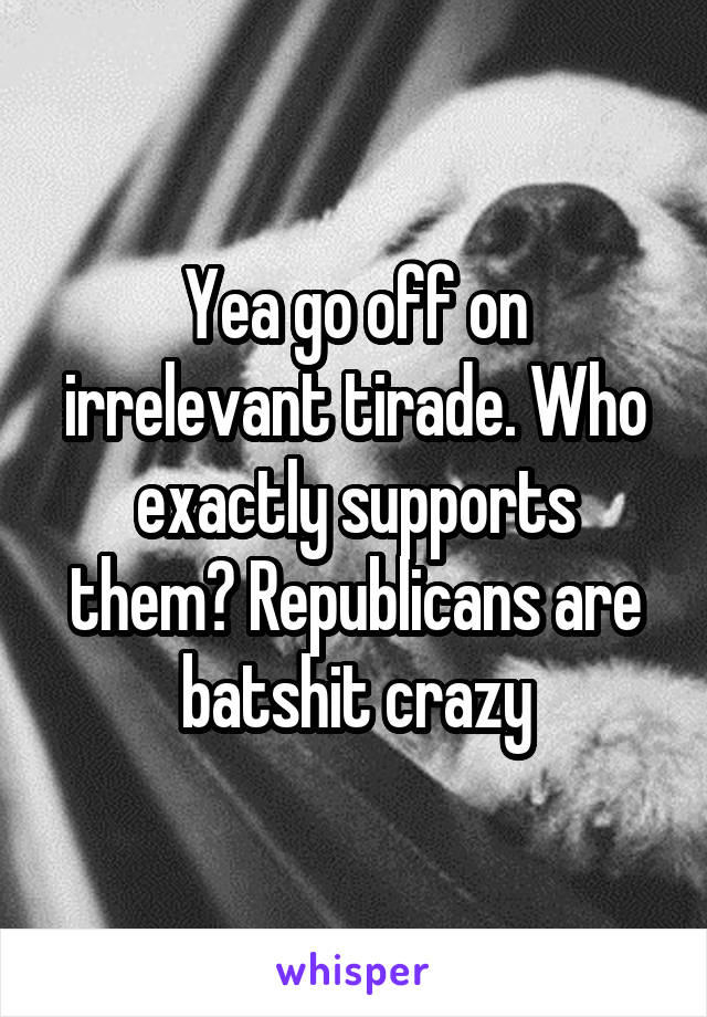 Yea go off on irrelevant tirade. Who exactly supports them? Republicans are batshit crazy