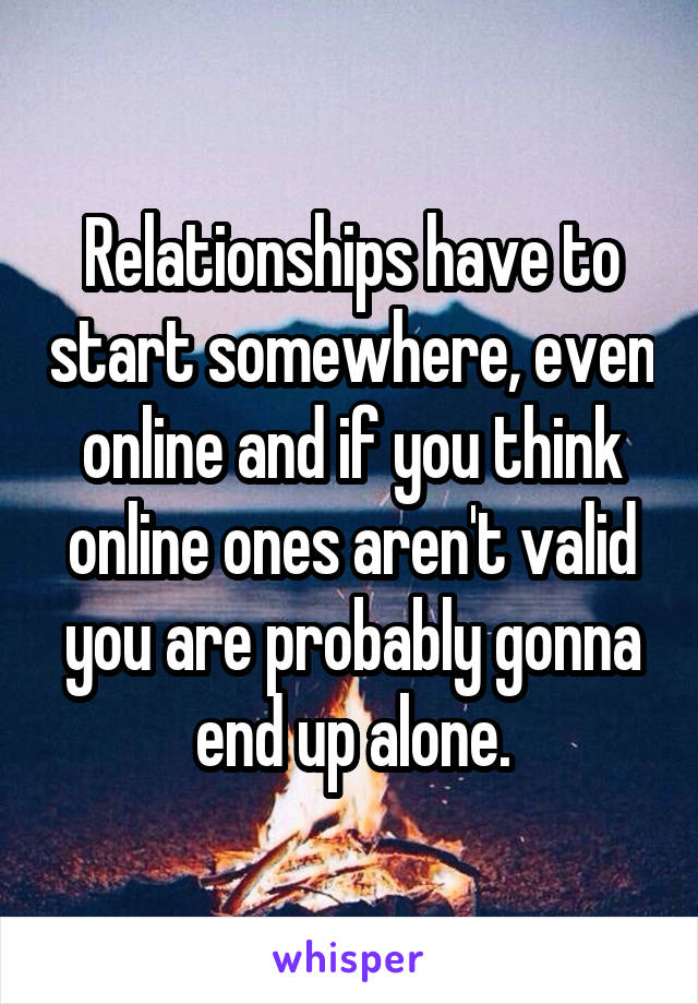 Relationships have to start somewhere, even online and if you think online ones aren't valid you are probably gonna end up alone.