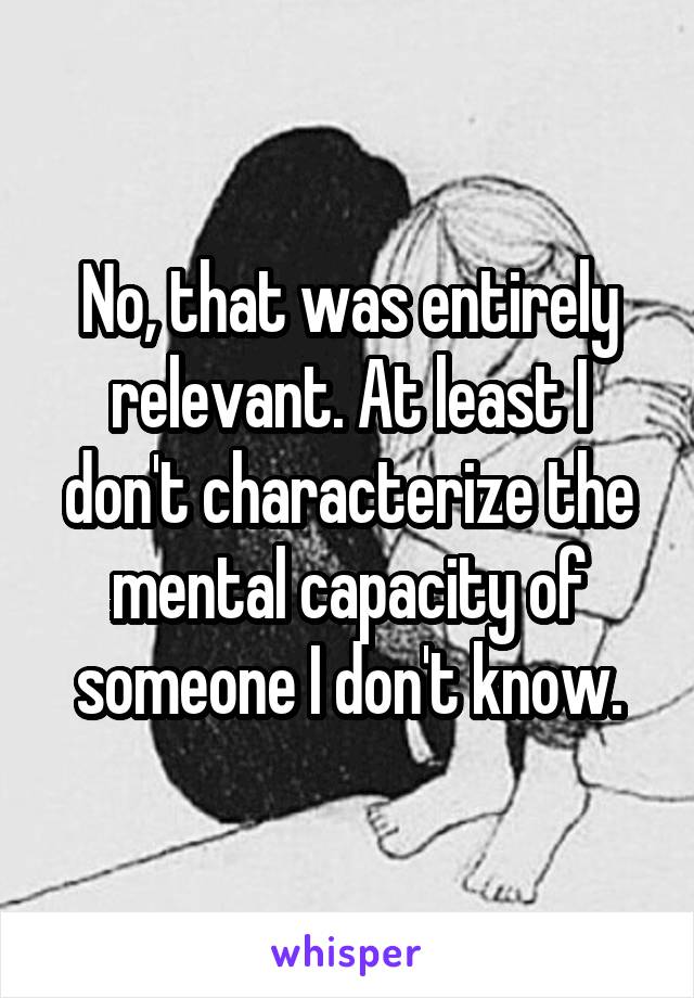 No, that was entirely relevant. At least I don't characterize the mental capacity of someone I don't know.