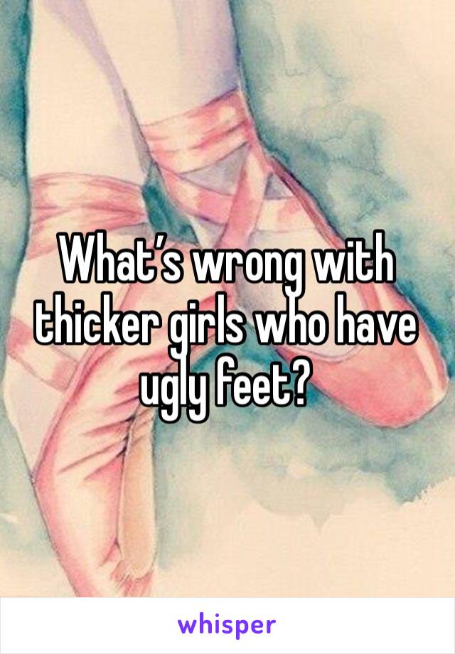 What’s wrong with thicker girls who have ugly feet? 