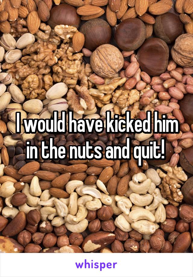 I would have kicked him in the nuts and quit! 
