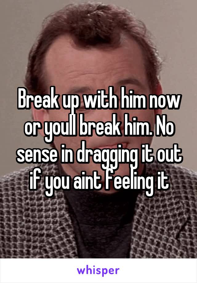 Break up with him now or youll break him. No sense in dragging it out if you aint feeling it