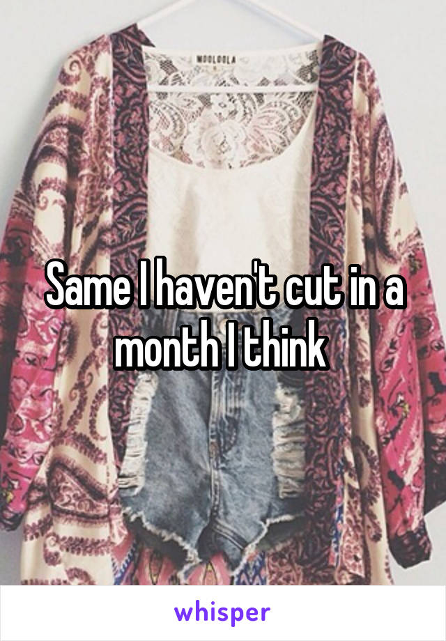 Same I haven't cut in a month I think 