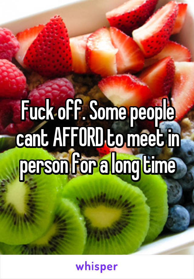 Fuck off. Some people cant AFFORD to meet in person for a long time