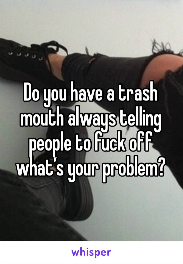 Do you have a trash mouth always telling people to fuck off what’s your problem?