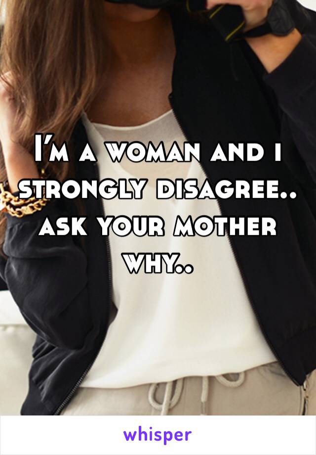 I’m a woman and i strongly disagree.. ask your mother why..