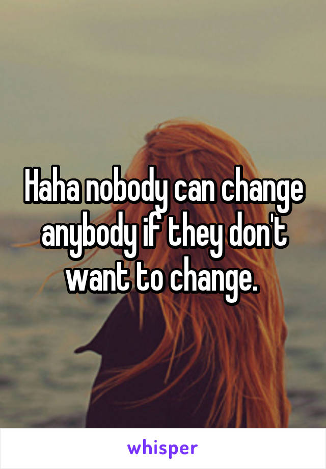 Haha nobody can change anybody if they don't want to change. 