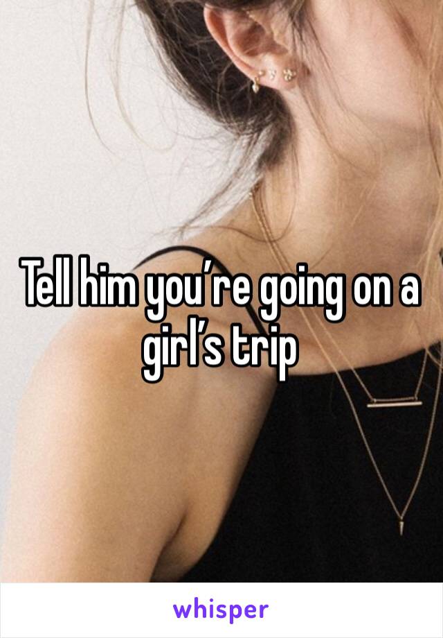 Tell him you’re going on a girl’s trip