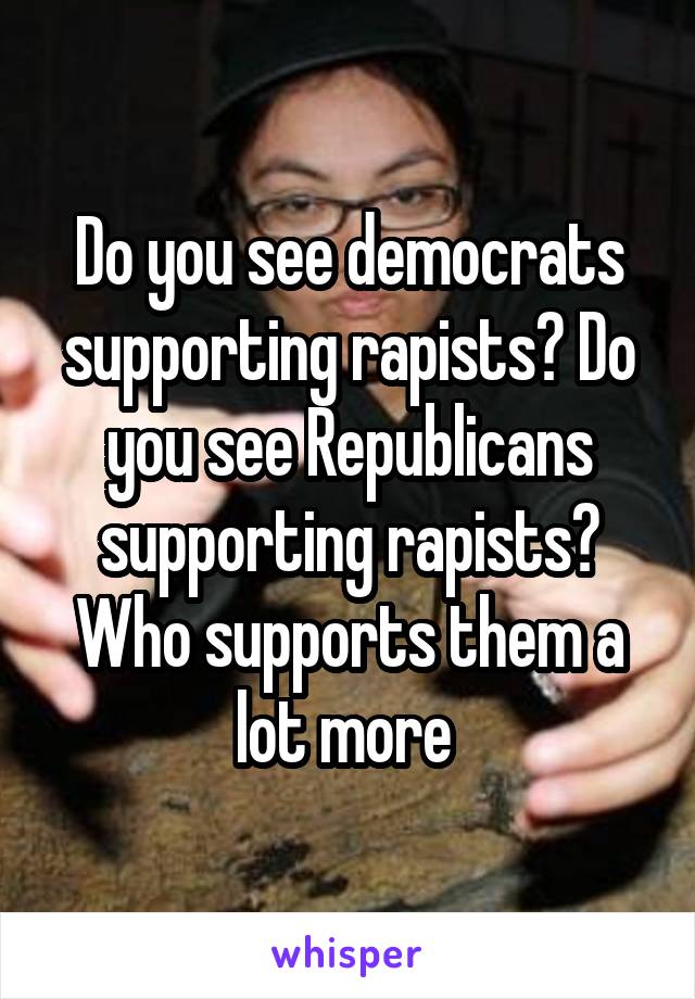 Do you see democrats supporting rapists? Do you see Republicans supporting rapists? Who supports them a lot more 