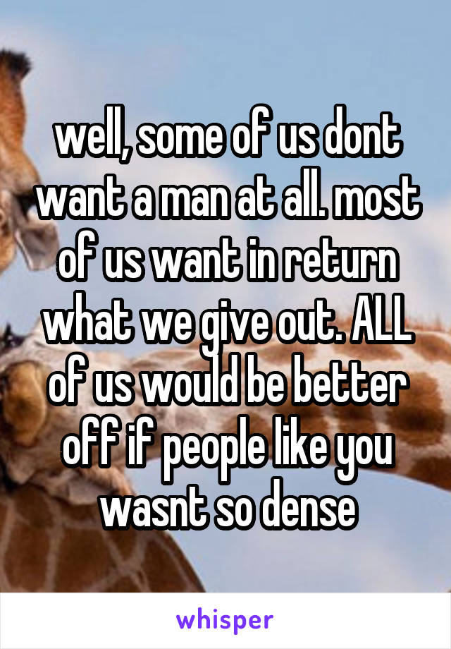 well, some of us dont want a man at all. most of us want in return what we give out. ALL of us would be better off if people like you wasnt so dense