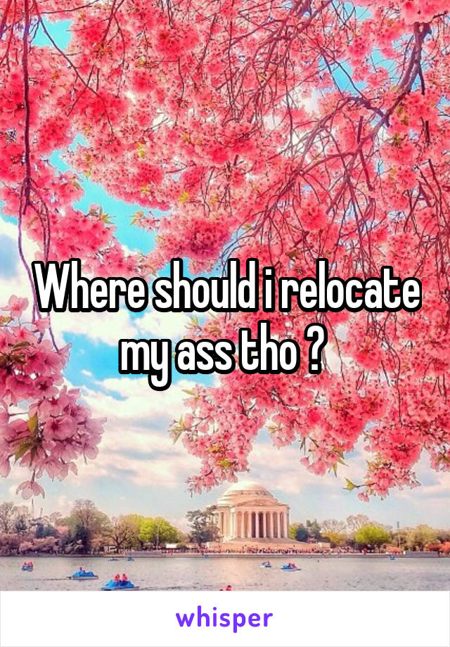 Where should i relocate my ass tho ? 