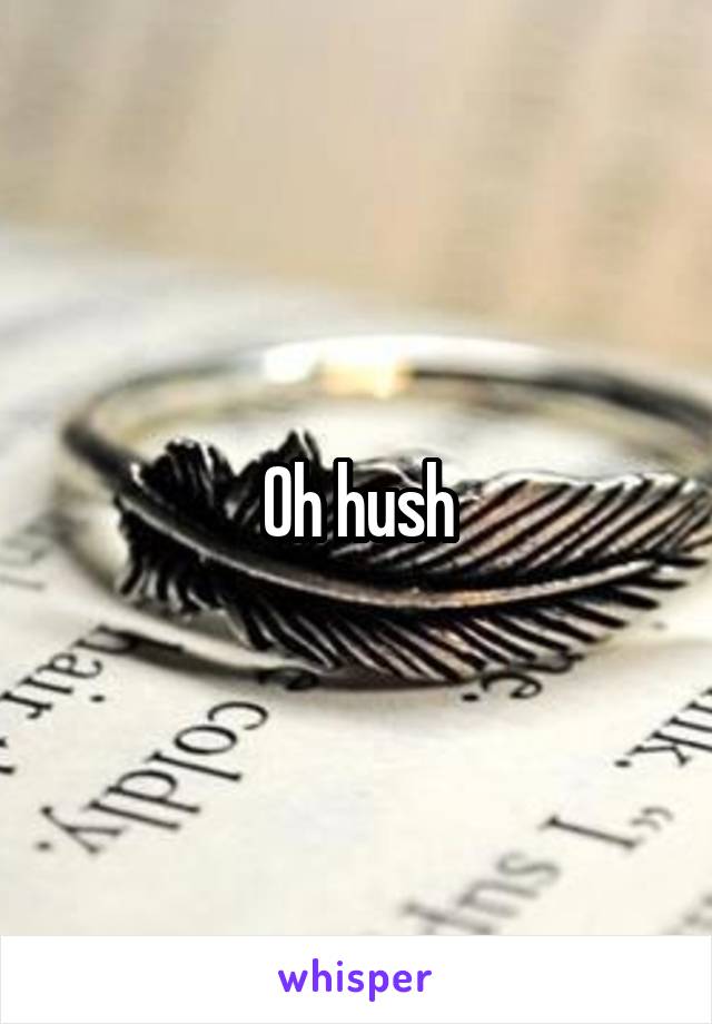 Oh hush