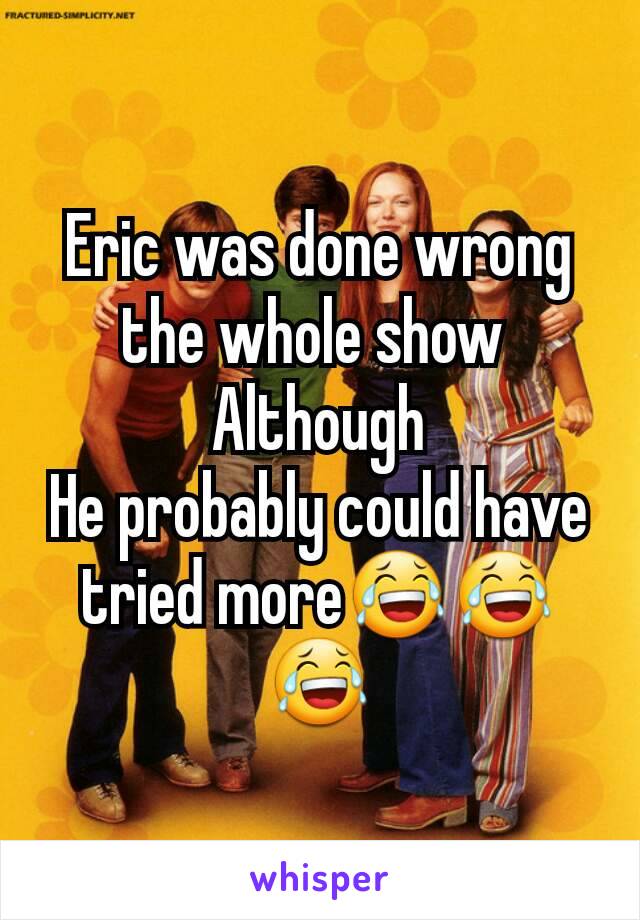 Eric was done wrong the whole show 
Although
He probably could have tried more😂😂😂